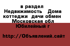  в раздел : Недвижимость » Дома, коттеджи, дачи обмен . Московская обл.,Юбилейный г.